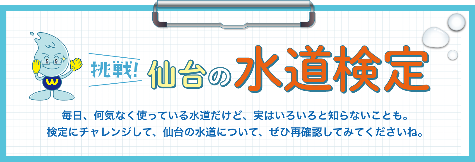 挑戦！仙台の水道検定。 毎日、何気なく使っている水道だけど、実はいろいろと知らないことも。検定にチャレンジして、仙台の水道について、ぜひ再確認してみてくださいね。