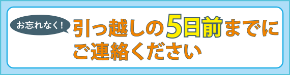 お忘れなく！引っ越しの5日前までにご連絡ください