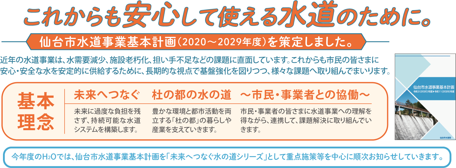 未来へつなぐ水の道シリーズこれからも安心して使える水道のために。仙台市水道事業基本計画（2020〜2029年度）を策定しました。近年の水道事業は、水需要減少、施設老朽化、担い手不足などの課題に直面しています。これからも市民の皆さまに安心・安全な水を安定的に供給するために、長期的な視点で基盤強化を図りつつ、様々な課題へ取り組んでまいります。 基本理念：未来へつなぐ。未来に過度な負担を残さず、持続可能な水道システムを構築します。 杜の都の水の道：豊かな環境と都市活動を両立する「杜の都」の暮らしや産業を支えていきます。 〜市民・事業者との協働〜 市民・事業者の皆さまに水道事業への理解を得ながら、連携して、課題解決に取り組んでいきます。 今年度のH2Oでは、仙台市水道事業基本計画を「未来へつなぐ水の道シリーズ」として重点施策等を中心に順次お知らせしていきます。