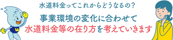 水道料金ってこれからどうなるの？事業環境の変化に合わせて水道料金等の在り方を考えていきます