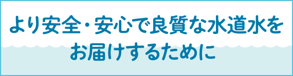 より安全・安心で良質な水道水をお届けするために