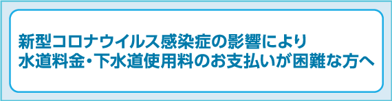 新型コロナウイルス感染症の影響により水道料金・下水道使用料のお支払いが困難な方へ